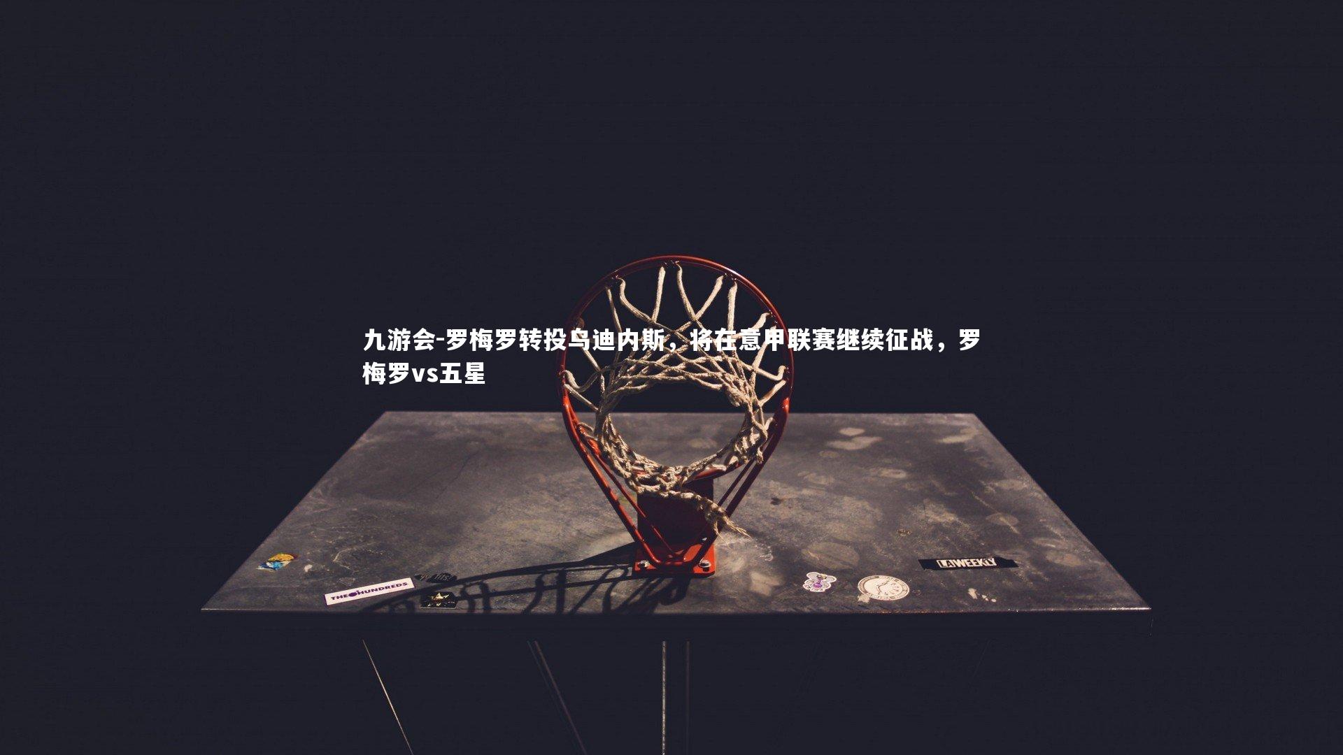 九游会-罗梅罗转投乌迪内斯，将在意甲联赛继续征战，罗梅罗vs五星