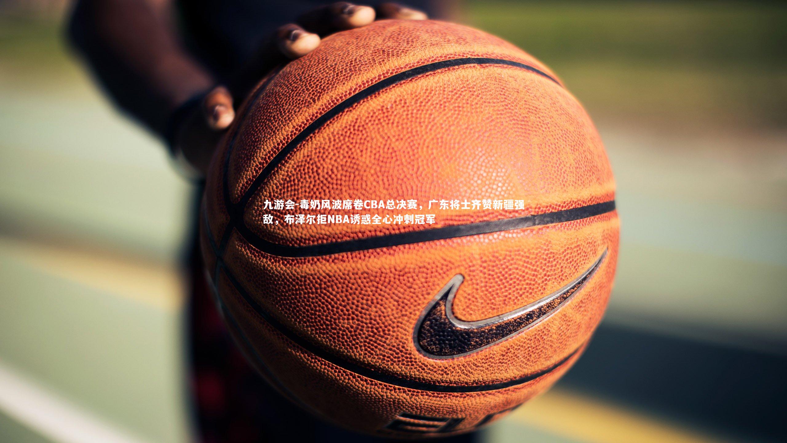 九游会-毒奶风波席卷CBA总决赛，广东将士齐赞新疆强敌，布泽尔拒NBA诱惑全心冲刺冠军