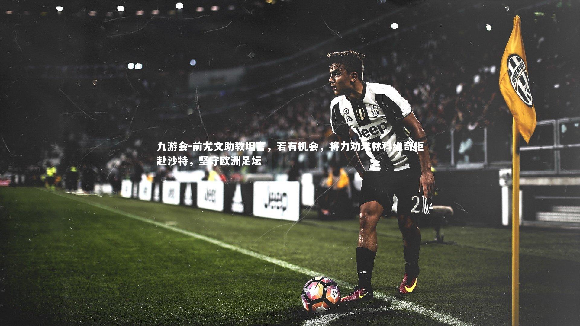 前尤文助教坦言,若有机会,将力劝米林科维奇拒赴沙特,坚守欧洲足坛